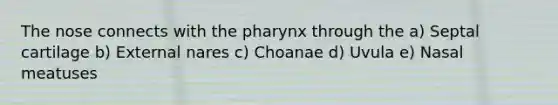 The nose connects with <a href='https://www.questionai.com/knowledge/ktW97n6hGJ-the-pharynx' class='anchor-knowledge'>the pharynx</a> through the a) Septal cartilage b) External nares c) Choanae d) Uvula e) Nasal meatuses