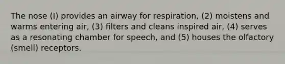 The nose (I) provides an airway for respiration, (2) moistens and warms entering air, (3) filters and cleans inspired air, (4) serves as a resonating chamber for speech, and (5) houses the olfactory (smell) receptors.