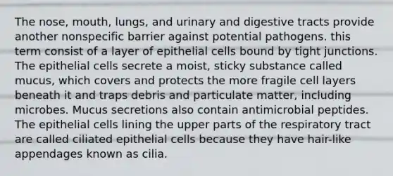 The nose, mouth, lungs, and urinary and digestive tracts provide another nonspecific barrier against potential pathogens. this term consist of a layer of epithelial cells bound by tight junctions. The epithelial cells secrete a moist, sticky substance called mucus, which covers and protects the more fragile cell layers beneath it and traps debris and particulate matter, including microbes. Mucus secretions also contain antimicrobial peptides. The epithelial cells lining the upper parts of the respiratory tract are called ciliated epithelial cells because they have hair-like appendages known as cilia.