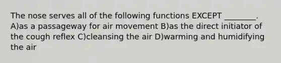 The nose serves all of the following functions EXCEPT ________. A)as a passageway for air movement B)as the direct initiator of the cough reflex C)cleansing the air D)warming and humidifying the air