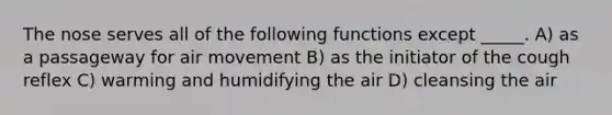 The nose serves all of the following functions except _____. A) as a passageway for air movement B) as the initiator of the cough reflex C) warming and humidifying the air D) cleansing the air