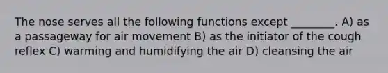 The nose serves all the following functions except ________. A) as a passageway for air movement B) as the initiator of the cough reflex C) warming and humidifying the air D) cleansing the air