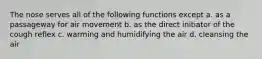 The nose serves all of the following functions except a. as a passageway for air movement b. as the direct initiator of the cough reflex c. warming and humidifying the air d. cleansing the air