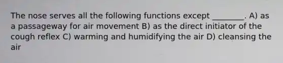 The nose serves all the following functions except ________. A) as a passageway for air movement B) as the direct initiator of the cough reflex C) warming and humidifying the air D) cleansing the air