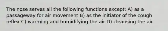 The nose serves all the following functions except: A) as a passageway for air movement B) as the initiator of the cough reflex C) warming and humidifying the air D) cleansing the air