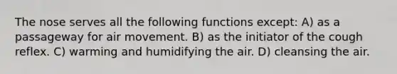 The nose serves all the following functions except: A) as a passageway for air movement. B) as the initiator of the cough reflex. C) warming and humidifying the air. D) cleansing the air.
