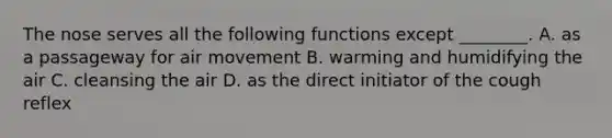 The nose serves all the following functions except ________. A. as a passageway for air movement B. warming and humidifying the air C. cleansing the air D. as the direct initiator of the cough reflex