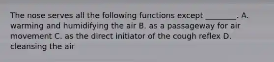 The nose serves all the following functions except ________. A. warming and humidifying the air B. as a passageway for air movement C. as the direct initiator of the cough reflex D. cleansing the air