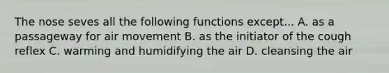 The nose seves all the following functions except... A. as a passageway for air movement B. as the initiator of the cough reflex C. warming and humidifying the air D. cleansing the air