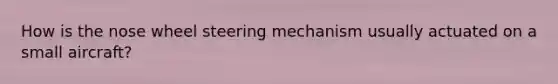 How is the nose wheel steering mechanism usually actuated on a small aircraft?