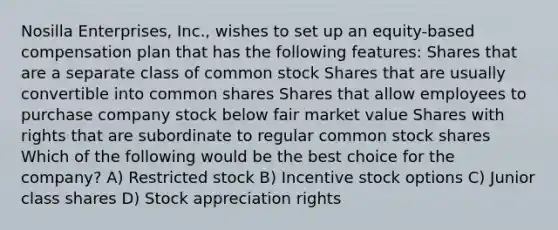 Nosilla Enterprises, Inc., wishes to set up an equity-based compensation plan that has the following features: Shares that are a separate class of common stock Shares that are usually convertible into common shares Shares that allow employees to purchase company stock below fair market value Shares with rights that are subordinate to regular common stock shares Which of the following would be the best choice for the company? A) Restricted stock B) Incentive stock options C) Junior class shares D) Stock appreciation rights