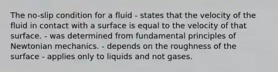 The no-slip condition for a fluid - states that the velocity of the fluid in contact with a surface is equal to the velocity of that surface. - was determined from fundamental principles of Newtonian mechanics. - depends on the roughness of the surface - applies only to liquids and not gases.