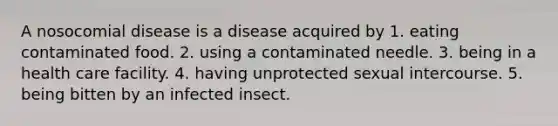 A nosocomial disease is a disease acquired by 1. eating contaminated food. 2. using a contaminated needle. 3. being in a health care facility. 4. having unprotected sexual intercourse. 5. being bitten by an infected insect.