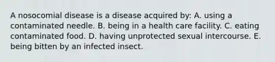 A nosocomial disease is a disease acquired by: A. using a contaminated needle. B. being in a health care facility. C. eating contaminated food. D. having unprotected sexual intercourse. E. being bitten by an infected insect.