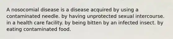 A nosocomial disease is a disease acquired by using a contaminated needle. by having unprotected sexual intercourse. in a health care facility. by being bitten by an infected insect. by eating contaminated food.