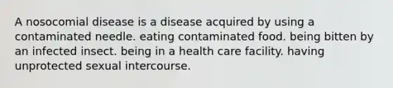 A nosocomial disease is a disease acquired by using a contaminated needle. eating contaminated food. being bitten by an infected insect. being in a health care facility. having unprotected sexual intercourse.