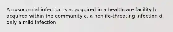 A nosocomial infection is a. acquired in a healthcare facility b. acquired within the community c. a nonlife-threating infection d. only a mild infection