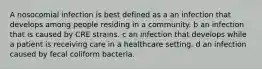 A nosocomial infection is best defined as a an infection that develops among people residing in a community. b an infection that is caused by CRE strains. c an infection that develops while a patient is receiving care in a healthcare setting. d an infection caused by fecal coliform bacteria.