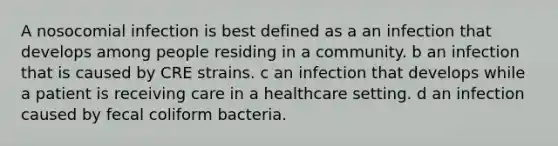 A nosocomial infection is best defined as a an infection that develops among people residing in a community. b an infection that is caused by CRE strains. c an infection that develops while a patient is receiving care in a healthcare setting. d an infection caused by fecal coliform bacteria.