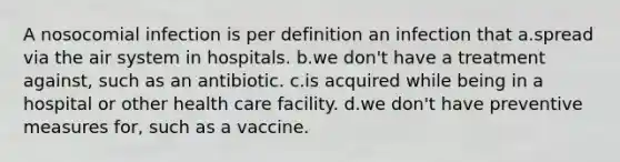 A nosocomial infection is per definition an infection that a.spread via the air system in hospitals. b.we don't have a treatment against, such as an antibiotic. c.is acquired while being in a hospital or other health care facility. d.we don't have preventive measures for, such as a vaccine.