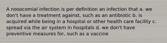 A nosocomial infection is per definition an infection that a. we don't have a treatment against, such as an antibiotic b. is acquired while being in a hospital or other health care facility c. spread via the air system in hospitals d. we don't have preventive measures for, such as a vaccine