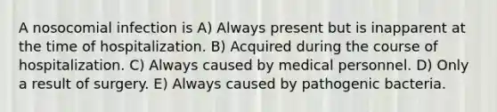 A nosocomial infection is A) Always present but is inapparent at the time of hospitalization. B) Acquired during the course of hospitalization. C) Always caused by medical personnel. D) Only a result of surgery. E) Always caused by pathogenic bacteria.