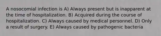 A nosocomial infection is A) Always present but is inapparent at the time of hospitalization. B) Acquired during the course of hospitalization. C) Always caused by medical personnel. D) Only a result of surgery. E) Always caused by pathogenic bacteria