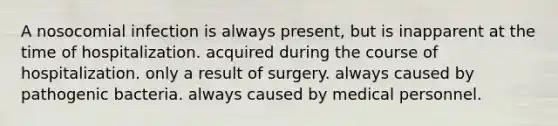 A nosocomial infection is always present, but is inapparent at the time of hospitalization. acquired during the course of hospitalization. only a result of surgery. always caused by pathogenic bacteria. always caused by medical personnel.