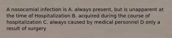 A nosocomial infection is A. always present, but is unapparent at the time of Hospitalization B. acquired during the course of hospitalization C. always caused by medical personnel D only a result of surgery