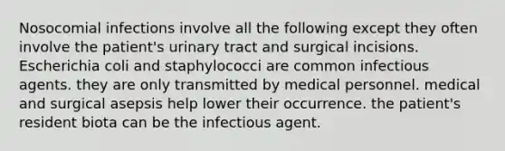 Nosocomial infections involve all the following except they often involve the patient's urinary tract and surgical incisions. Escherichia coli and staphylococci are common infectious agents. they are only transmitted by medical personnel. medical and surgical asepsis help lower their occurrence. the patient's resident biota can be the infectious agent.