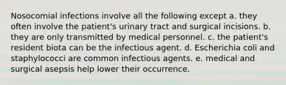 Nosocomial infections involve all the following except a. they often involve the patient's urinary tract and surgical incisions. b. they are only transmitted by medical personnel. c. the patient's resident biota can be the infectious agent. d. Escherichia coli and staphylococci are common infectious agents. e. medical and surgical asepsis help lower their occurrence.