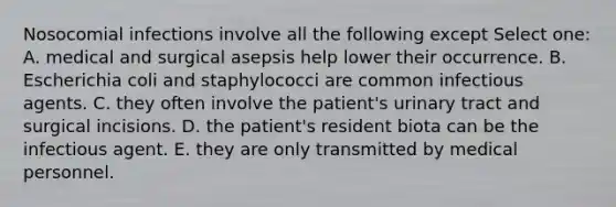 Nosocomial infections involve all the following except Select one: A. medical and surgical asepsis help lower their occurrence. B. Escherichia coli and staphylococci are common infectious agents. C. they often involve the patient's urinary tract and surgical incisions. D. the patient's resident biota can be the infectious agent. E. they are only transmitted by medical personnel.