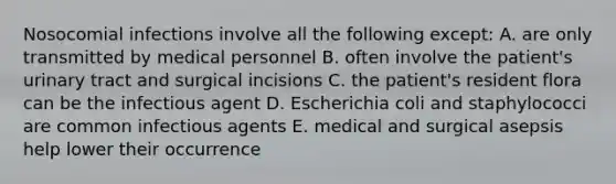 Nosocomial infections involve all the following except: A. are only transmitted by medical personnel B. often involve the patient's urinary tract and surgical incisions C. the patient's resident flora can be the infectious agent D. Escherichia coli and staphylococci are common infectious agents E. medical and surgical asepsis help lower their occurrence