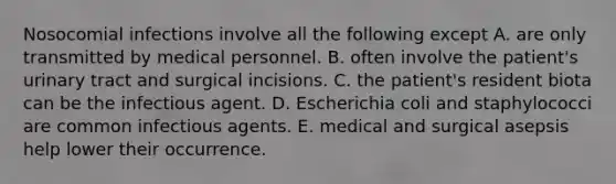 Nosocomial infections involve all the following except A. are only transmitted by medical personnel. B. often involve the patient's urinary tract and surgical incisions. C. the patient's resident biota can be the infectious agent. D. Escherichia coli and staphylococci are common infectious agents. E. medical and surgical asepsis help lower their occurrence.