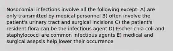 Nosocomial infections involve all the following except: A) are only transmitted by medical personnel B) often involve the patient's urinary tract and surgical incisions C) the patient's resident flora can be the infectious agent D) Escherichia coli and staphylococci are common infectious agents E) medical and surgical asepsis help lower their occurrence