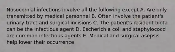 Nosocomial infections involve all the following except A. Are only transmitted by medical personnel B. Often involve the patient's urinary tract and surgical incisions C. The patient's resident biota can be the infectious agent D. Escherichia coli and staphylococci are common infectious agents E. Medical and surgical asepsis help lower their occurrence