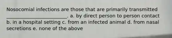 Nosocomial infections are those that are primarily transmitted _________________________. a. by direct person to person contact b. in a hospital setting c. from an infected animal d. from nasal secretions e. none of the above