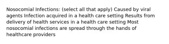 Nosocomial Infections: (select all that apply) Caused by viral agents Infection acquired in a health care setting Results from delivery of health services in a health care setting Most nosocomial infections are spread through the hands of healthcare providers