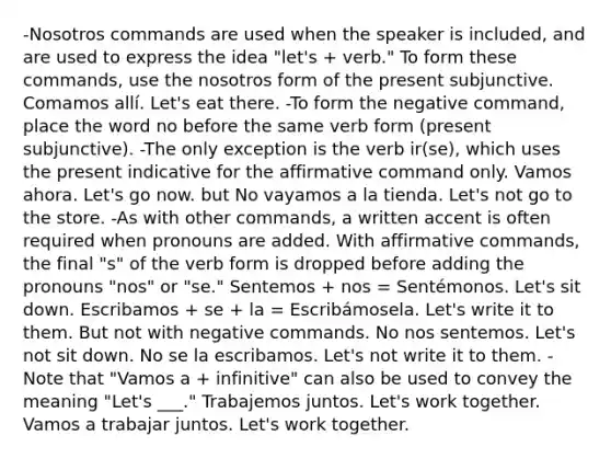 -Nosotros commands are used when the speaker is included, and are used to express the idea "let's + verb." To form these commands, use the nosotros form of the present subjunctive. Comamos allí. Let's eat there. -To form the negative command, place the word no before the same verb form (present subjunctive). -The only exception is the verb ir(se), which uses the present indicative for the affirmative command only. Vamos ahora. Let's go now. but No vayamos a la tienda. Let's not go to the store. -As with other commands, a written accent is often required when pronouns are added. With affirmative commands, the final "s" of the verb form is dropped before adding the pronouns "nos" or "se." Sentemos + nos = Sentémonos. Let's sit down. Escribamos + se + la = Escribámosela. Let's write it to them. But not with negative commands. No nos sentemos. Let's not sit down. No se la escribamos. Let's not write it to them. -Note that "Vamos a + infinitive" can also be used to convey the meaning "Let's ___." Trabajemos juntos. Let's work together. Vamos a trabajar juntos. Let's work together.