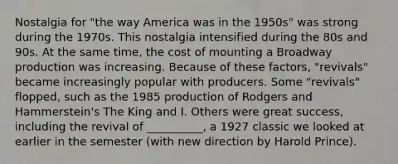 Nostalgia for "the way America was in the 1950s" was strong during the 1970s. This nostalgia intensified during the 80s and 90s. At the same time, the cost of mounting a Broadway production was increasing. Because of these factors, "revivals" became increasingly popular with producers. Some "revivals" flopped, such as the 1985 production of Rodgers and Hammerstein's The King and I. Others were great success, including the revival of __________, a 1927 classic we looked at earlier in the semester (with new direction by Harold Prince).