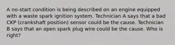 A no-start condition is being described on an engine equipped with a waste spark ignition system. Technician A says that a bad CKP (crankshaft position) sensor could be the cause. Technician B says that an open spark plug wire could be the cause. Who is right?