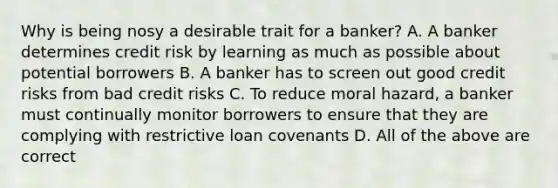 Why is being nosy a desirable trait for a​ banker? A. A banker determines credit risk by learning as much as possible about potential borrowers B. A banker has to screen out good credit risks from bad credit risks C. To reduce moral​ hazard, a banker must continually monitor borrowers to ensure that they are complying with restrictive loan covenants D. All of the above are correct