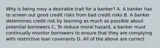 Why is being nosy a desirable trait for a​ banker? A. A banker has to screen out good credit risks from bad credit risks B. A banker determines credit risk by learning as much as possible about potential borrowers C. To reduce moral​ hazard, a banker must continually monitor borrowers to ensure that they are complying with restrictive loan covenants D. All of the above are correct