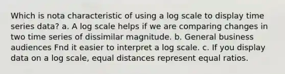 Which is nota characteristic of using a log scale to display time series data? a. A log scale helps if we are comparing changes in two time series of dissimilar magnitude. b. General business audiences Fnd it easier to interpret a log scale. c. If you display data on a log scale, equal distances represent equal ratios.