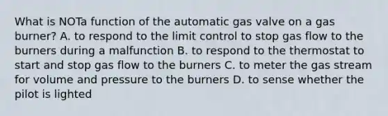 What is NOTa function of the automatic gas valve on a gas burner? A. to respond to the limit control to stop gas flow to the burners during a malfunction B. to respond to the thermostat to start and stop gas flow to the burners C. to meter the gas stream for volume and pressure to the burners D. to sense whether the pilot is lighted