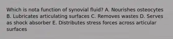 Which is nota function of synovial fluid? A. Nourishes osteocytes B. Lubricates articulating surfaces C. Removes wastes D. Serves as shock absorber E. Distributes stress forces across articular surfaces