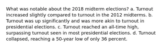 What was notable about the 2018 midterm elections? a. Turnout increased slightly compared to turnout in the 2012 midterms. b. Turnout was up significantly and was more akin to turnout in presidential elections. c. Turnout reached an all-time high, surpassing turnout seen in most presidential elections. d. Turnout collapsed, reaching a 50-year low of only 36 percent.