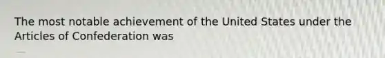 The most notable achievement of the United States under the Articles of Confederation was