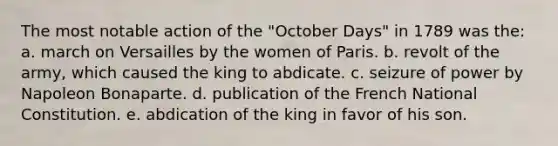 The most notable action of the "October Days" in 1789 was the: a. march on Versailles by the women of Paris. b. revolt of the army, which caused the king to abdicate. c. seizure of power by Napoleon Bonaparte. d. publication of the French National Constitution. e. abdication of the king in favor of his son.