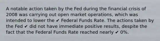 A notable action taken by the Fed during the financial crisis of 2008 was carrying out open market operations, which was intended to lower the ✔ Federal Funds Rate. The actions taken by the Fed ✔ did not have immediate positive results, despite the fact that the Federal Funds Rate reached nearly ✔ 0%.